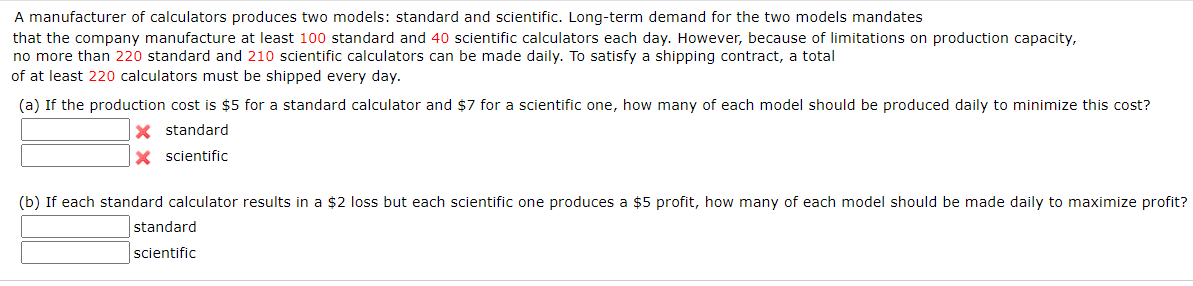 A manufacturer of calculators produces two models: standard and scientific. Long-term demand for the two models mandates
that the company manufacture at least 100 standard and 40 scientific calculators each day. However, because of limitations on production capacity,
no more than 220 standard and 210 scientific calculators can be made daily. To satisfy a shipping contract, a total
of at least 220 calculators must be shipped every day.
(a) If the production cost is $5 for a standard calculator and $7 for a scientific one, how many of each model should be produced daily to minimize this cost?
X standard
X scientific
(b) If each standard calculator results in a $2 loss but each scientific one produces a $5 profit, how many of each model should be made daily to maximize profit?
standard
scientific
