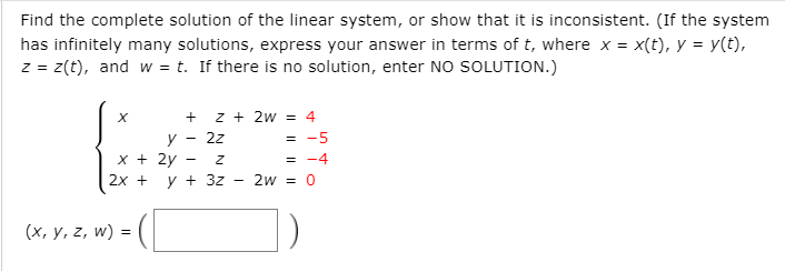 Find the complete solution of the linear system, or show that it is inconsistent. (If the system
has infinitely many solutions, express your answer in terms of t, where x = x(t), y = y(t),
z = z(t), and w = t. If there is no solution, enter NO SOLUTION.)
+ z + 2w = 4
y - 2z
х+ 2у
= -5
= -4
2х +
y + 3z
2w = 0
(х, у, 2, w)
