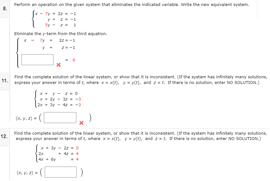 Perform an operation on the given system that eliminates the indicated variable. Write the new equivalent system.
8.
7y + 2z = -1
y +
z = -1
5y -
z = 1
Eliminate the y-term from the third equation.
7y
2z = -1
y
z = -1
= 6
Find the complete solution of the linear system, or show that it is inconsistent. (If the system has infinitely many solutions,
11.
express your answer in terms of t, where x = x(t), y = y(t), and z = t. If there is no solution, enter NO SOLUTION.)
x +
y
z = 0
x + 2y
2x + 3y
3z = -3
4z = -3
(х, у, 2) %3D (
Find the complete solution of the linear system, or show that it is inconsistent. (If the system has infinitely many solutions,
12.
express your answer in terms of t, where x = x(t), y = y(t), and z = t. If there is no solution, enter NO SOLUTION.)
х + 3у
2z = 0
2x
+ 4z = 4
4x + 6y
= 4
(х, у, 2) %3
