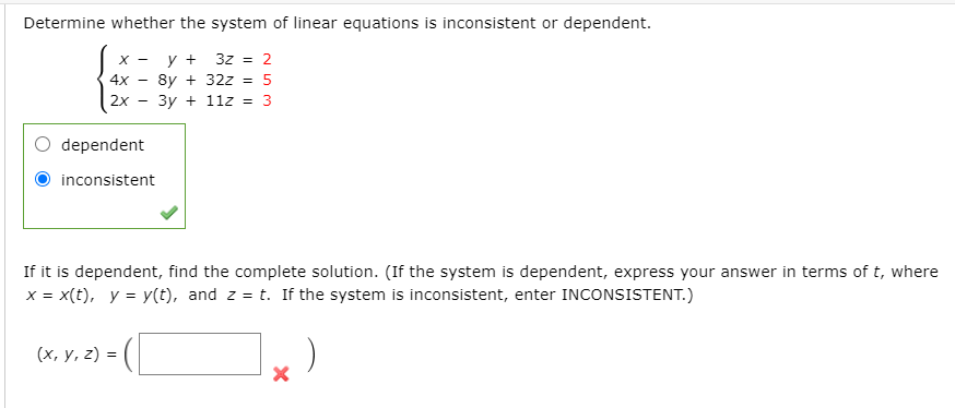 Determine whether the system of linear equations is inconsistent or dependent.
X -
y +
3z = 2
8y + 32z
Зу + 112
4x -
%3D
2x
= 3
dependent
inconsistent
If it is dependent, find the complete solution. (If the system is dependent, express your answer in terms of t, where
x = x(t), y = y(t), and z = t. If the system is inconsistent, enter INCONSISTENT.)
(х, у, 2) %3D

