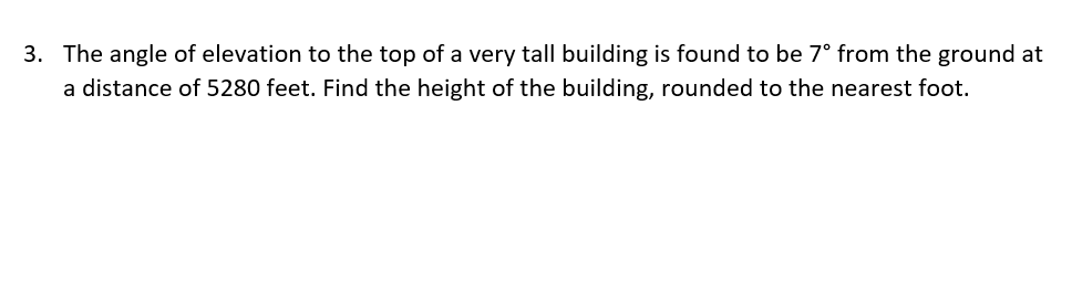 3. The angle of elevation to the top of a very tall building is found to be 7° from the ground at
a distance of 5280 feet. Find the height of the building, rounded to the nearest foot.
