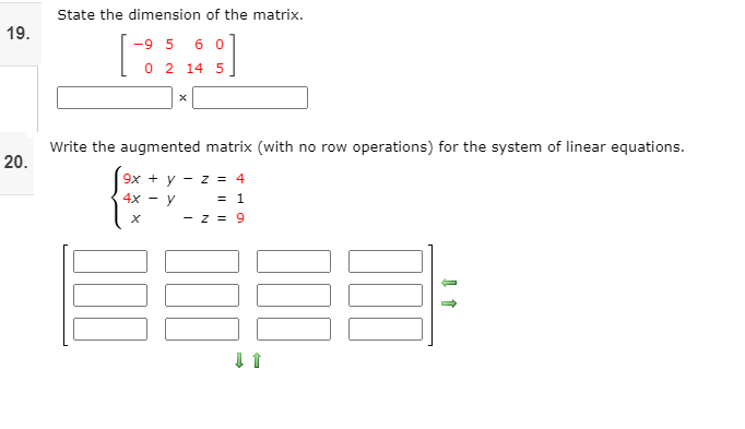 State the dimension of the matrix.
19.
-9 5 6 0
0 2 14 5
Write the augmented matrix (with no row operations) for the system of linear equations.
20.
9x + y
- z = 4
4x -
= 1
- z = 9
