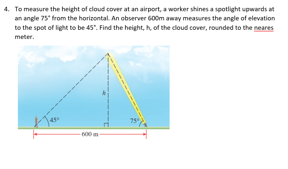 4. To measure the height of cloud cover at an airport, a worker shines a spotlight upwards at
an angle 75° from the horizontal. An observer 600m away measures the angle of elevation
to the spot of light to be 45°. Find the height, h, of the cloud cover, rounded to the neares
meter.
45°
75°
600 m
