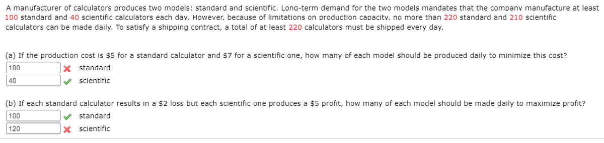 A manufacturer of calculators produces two models: standard and scientific. Long-term demand for the two models mandates that the company manufacture at least
100 standard and 40 scientific calculators each day. However, because of limitations on production capacity, no more than 220 standard and 210 scientific
calculators can be made daily. To satisfy a shipping contract, a total of at least 220 calculators must be shipped every day.
(a) If the production cost is $5 for a standard calculator and $7 for a scientific one, how many of each model should be produced daily to minimize this cost?
100
X standard
40
scientific
(b) If each standard calculator results in a $2 loss but each scientific one produces a $5 profit, how many of each model should be made daily to maximize profit?
100
standard
120
X scientific
