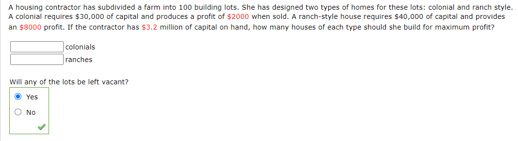 A housing contractor has subdivided a farm into 100 building lots. She has designed two types of homes for these lots: colonial and ranch style.
A colonial requires $30,000 of capital and produces a profit of $2000 when sold. A ranch-style house requires $40,000 of capital and provides
an $8000 profit. If the contractor has $3.2 million of capital on hand, how many houses of each type should she build for maximum profit?
colonials
ranches
Will any of the lots be left vacant?
O Yes
O No
