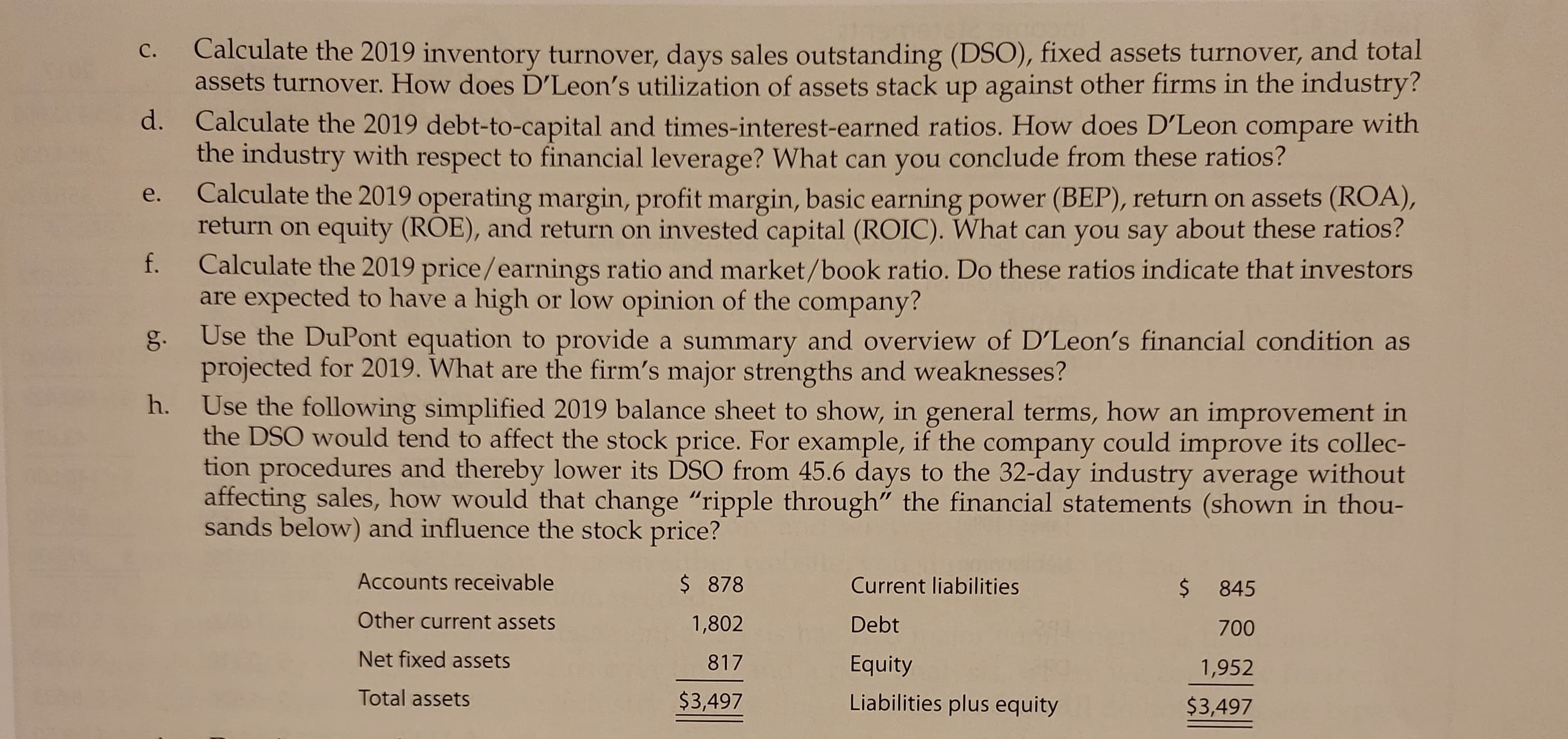 C.
d.
e.
f.
g.
h.
Calculate the 2019 inventory turnover, days sales outstanding (DSO), fixed assets turnover, and total
assets turnover. How does D'Leon's utilization of assets stack up against other firms in the industry?
Calculate the 2019 debt-to-capital and times-interest-earned ratios. How does D'Leon compare with
the industry with respect to financial leverage? What can you conclude from these ratios?
Calculate the 2019 operating margin, profit margin, basic earning power (BEP), return on assets (ROA),
return on equity (ROE), and return on invested capital (ROIC). What can you say about these ratios?
Calculate the 2019 price/earnings ratio and market/book ratio. Do these ratios indicate that investors
are expected to have a high or low opinion of the company?
Use the DuPont equation to provide a summary and overview of D'Leon's financial condition as
projected for 2019. What are the firm's major strengths and weaknesses?
Use the following simplified 2019 balance sheet to show, in general terms, how an improvement in
the DSO would tend to affect the stock price. For example, if the company could improve its collec-
tion procedures and thereby lower its DSO from 45.6 days to the 32-day industry average without
affecting sales, how would that change "ripple through" the financial statements (shown in thou-
sands below) and influence the stock price?
Accounts receivable
Other current assets
Net fixed assets
Total assets
$ 878
1,802
817
$3,497
Current liabilities
Debt
Equity
Liabilities plus equity
$ 845
700
1,952
$3,497