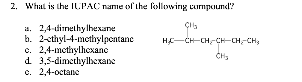 2. What is the IUPAC name of the following compound?
CH3
a. 2,4-dimethylhexane
b. 2-ethyl-4-methylpentane
c. 2,4-methylhexane
d. 3,5-dimethylhexane
e. 2,4-octane
H3C-CH-CH2-CH–CH2-CH3
ČH3
