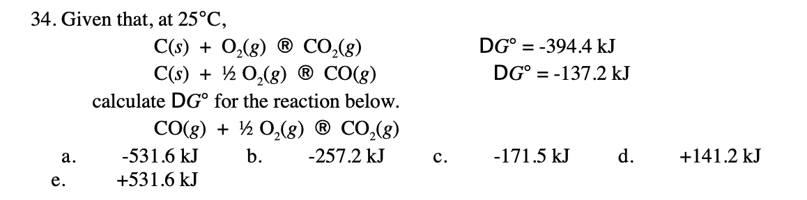 34. Given that, at 25°C,
DG° = -394.4 kJ
C(s) + 0,(8) ® CO,(g)
C(s) + ½ 0,(8)
CO(g)
DG° = -137.2 kJ
calculate DG° for the reaction below.
CO(8) + ½ 0,(8) ® CO,(g)
а.
-531.6 kJ
b.
-257.2 kJ
с.
-171.5 kJ
d.
+141.2 kJ
е.
+531.6 kJ

