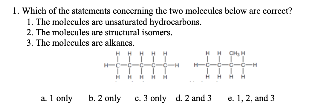 1. Which of the statements concerning the two molecules below are correct?
1. The molecules are unsaturated hydrocarbons.
2. The molecules are structural isomers.
3. The molecules are alkanes.
H.
H
H.
H
H
H
H
CH3 H
H-C-C
C-H
H-C
-C
-C
C-H
H.
H
H
H
a. 1 only
b. 2 only
c. 3 only d. 2 and 3
е. 1, 2, and 3
