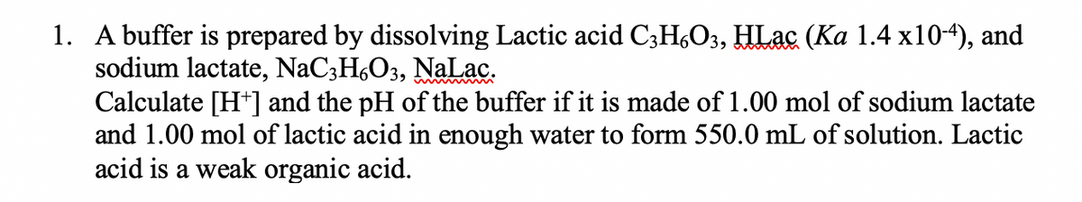 1. A buffer is prepared by dissolving Lactic acid C;H,O3, HLac (Ka 1.4 x10-4), and
sodium lactate, NaC;H,O3, NaLac.
Calculate [H+] and the pH of the buffer if it is made of 1.00 mol of sodium lactate
and 1.00 mol of lactic acid in enough water to form 550.0 mL of solution. Lactic
acid is a weak organic acid.
