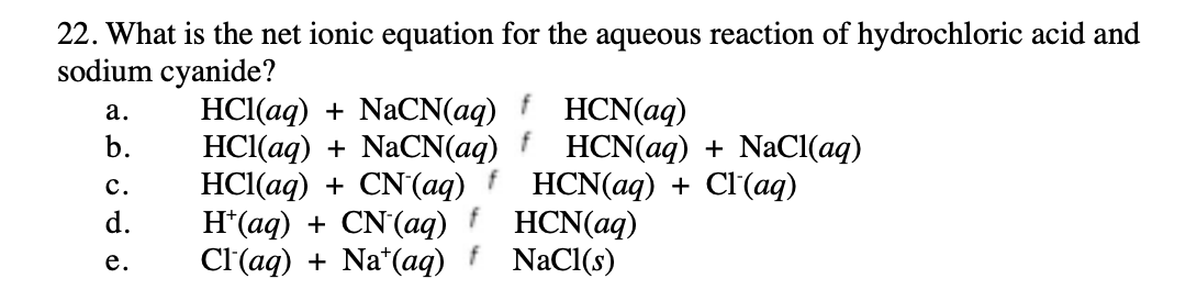 22. What is the net ionic equation for the aqueous reaction of hydrochloric acid and
sodium cyanide?
HCl(aq) + NaCN(aq)
HС(ад) + NaCN(aq) f HCN(ag) + NaC{(aq)
HCl(aq) + CN(aq)
H*(aq) + CN'(aq) f HCN(aq)
Cl'(aq) + Na*(aq)
а.
HCN(aq)
b.
с.
HCN(ag) + CI(аq)
d.
е.
NaCl(s)
