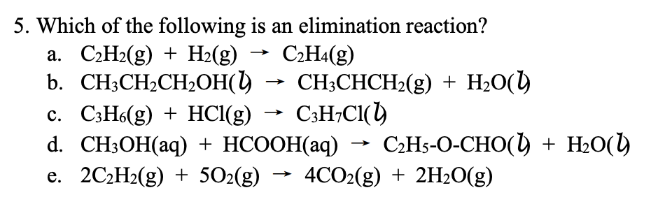5. Which of the following is an elimination reaction?
а. С2Н2(g) + Н:(g)
b. CH3CH2CH2OH()
c. C3H6(g) + HCl(g)
d. CH:ОН(аq) + HCOОН(aq)
e. 2C2H2(g) + 502(g)
C:H4(g)
CH;CHCH2(g) + H2O()
C3H;CI()
C2H5-O-CHO() + H2O()
4CO2(g) + 2H20(g)
>
