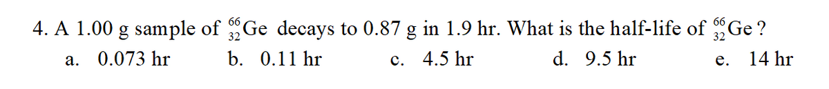 4. A 1.00 g sample of Ge decays to 0.87 g in 1.9 hr. What is the half-life of Ge ?
32
0.073 hr
b. 0.11 hr
с. 4.5 hr
d. 9.5 hr
14 hr
а.
е.
