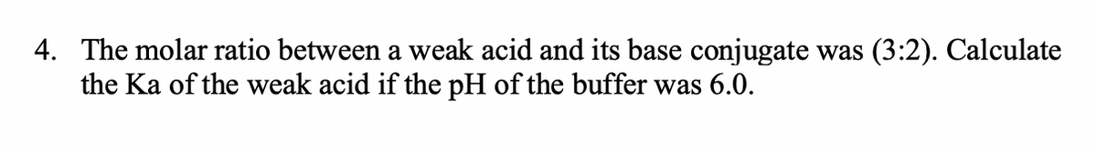 4. The molar ratio between a weak acid and its base conjugate was (3:2). Calculate
the Ka of the weak acid if the pH of the buffer was 6.0.
