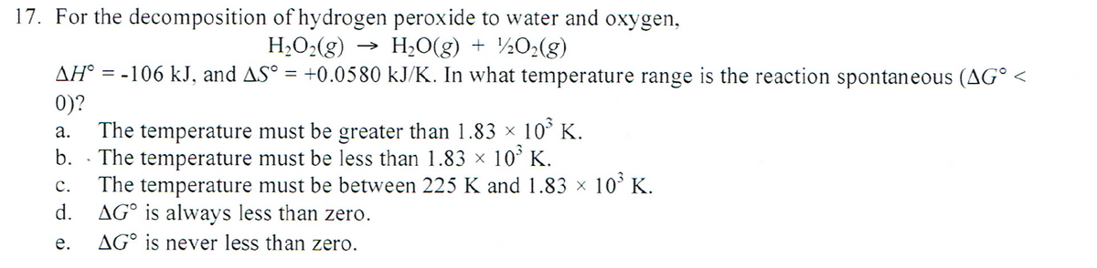 17. For the decomposition of hydrogen peroxide to water and oxygen,
H,O2(g)
H2O(g) + ½02(g)
AH° = -106 kJ, and AS° = +0.0580 kJ/K. In what temperature range is the reaction spontaneous (AG° <
>
%3D
0)?
The temperature must be greater than 1.83 × 10° K.
The temperature must be less than 1.83 × 10° K.
The temperature must be between 225 K and 1.83 × 10° K.
AG° is always less than zero.
а.
b.
с.
d.
е.
AG° is never less than zero.
