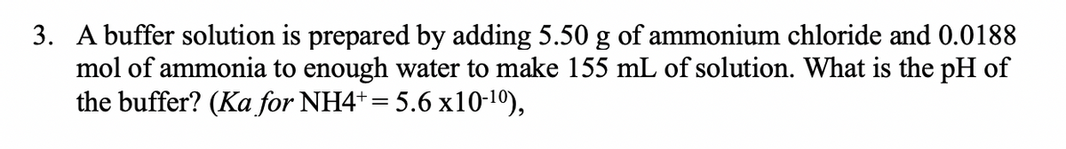 3. A buffer solution is prepared by adding 5.50 g of ammonium chloride and 0.0188
mol of ammonia to enough water to make 155 mL of solution. What is the pH of
the buffer? (Ka for NH4+= 5.6 x10-10),
