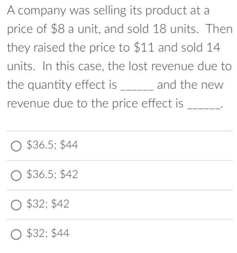 A company was selling its product at a
price of $8 a unit, and sold 18 units. Then
they raised the price to $11 and sold 14
units. In this case, the lost revenue due to
the quantity effect is _________ and the new
revenue due to the price effect is
$36.5; $44
O $36.5; $42
O $32; $42
$32; $44