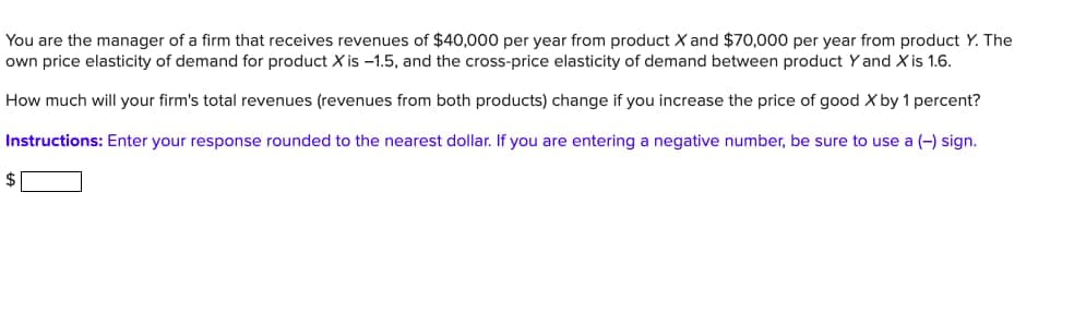 You are the manager of a firm that receives revenues of $40,000 per year from product X and $70,000 per year from product Y. The
own price elasticity of demand for product X is -1.5, and the cross-price elasticity of demand between product Y and X is 1.6.
How much will your firm's total revenues (revenues from both products) change if you increase the price of good X by 1 percent?
Instructions: Enter your response rounded to the nearest dollar. If you are entering a negative number, be sure to use a (-) sign.
$