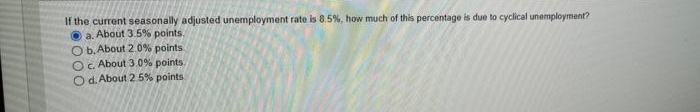 If the current seasonally adjusted unemployment rate is 8.5%, how much of this percentage is due to cyclical unemployment?
a. About 3.5% points.
O b. About 2.0% points.
Oc. About 3.0% points.
O d. About 2.5% points
