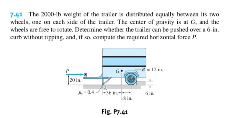 7.41 The 2000-lb weight of the trailer is distributed equally between its two
wheels, one on each side of the trailer. The center of gravity is at G, and the
wheels are free to rotate. Determine whether the trailer can be pushed over a 6-in
curb without tipping, and, if so, compute the required horizontal force P.
R = 12 in
P
|20 in.
A
|-36 in.-
18 in
4 0.4
6 in
Fig. P7.41
