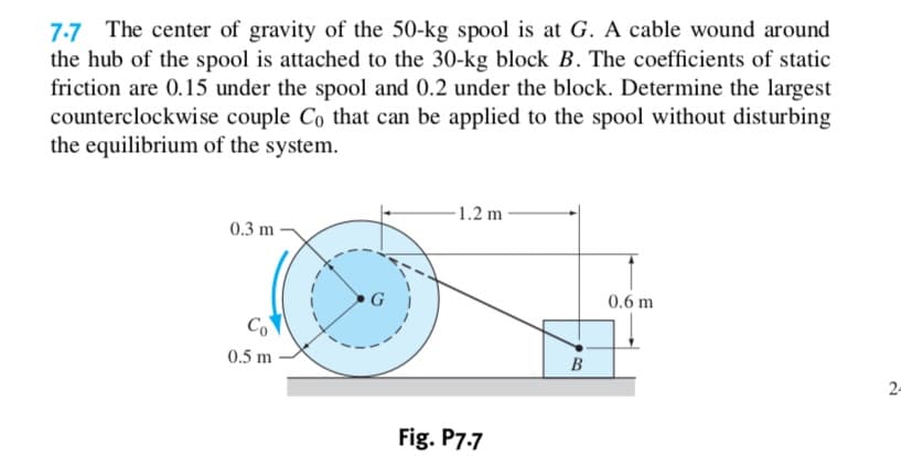 7.7 The center of gravity of the 50-kg spool is at G. A cable wound around
the hub of the spool is attached to the 30-kg block B. The coefficients of static
friction are 0.15 under the spool and 0.2 under the block. Determine the largest
counterclockwise couple Co that can be applied to the spool without disturbing
the equilibrium of the system
1.2 m
0.3 m
G
0.6 m
Co
0.5 m
В
2
Fig. P7.7
