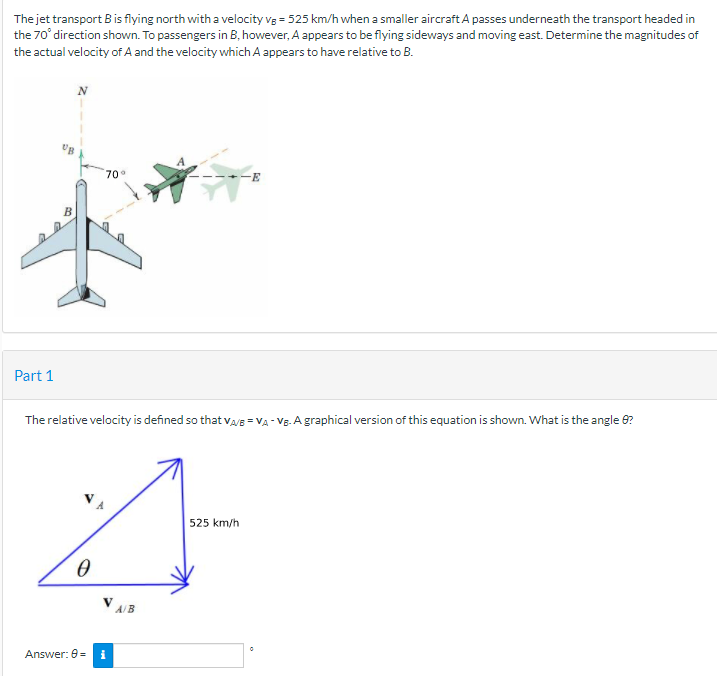 The jet transport B is flying north with a velocity vg = 525 km/h when a smaller aircraft A passes underneath the transport headed in
the 70° direction shown. To passengers in B, however, A appears to be flying sideways and moving east. Determine the magnitudes of
the actual velocity of A and the velocity which A appears to have relative to B.
70°
Part 1
The relative velocity is defined so that vayB = VA - VE. A graphical version of this equation is shown. What is the angle 6?
525 km/h
V AB
Answer: 0=
