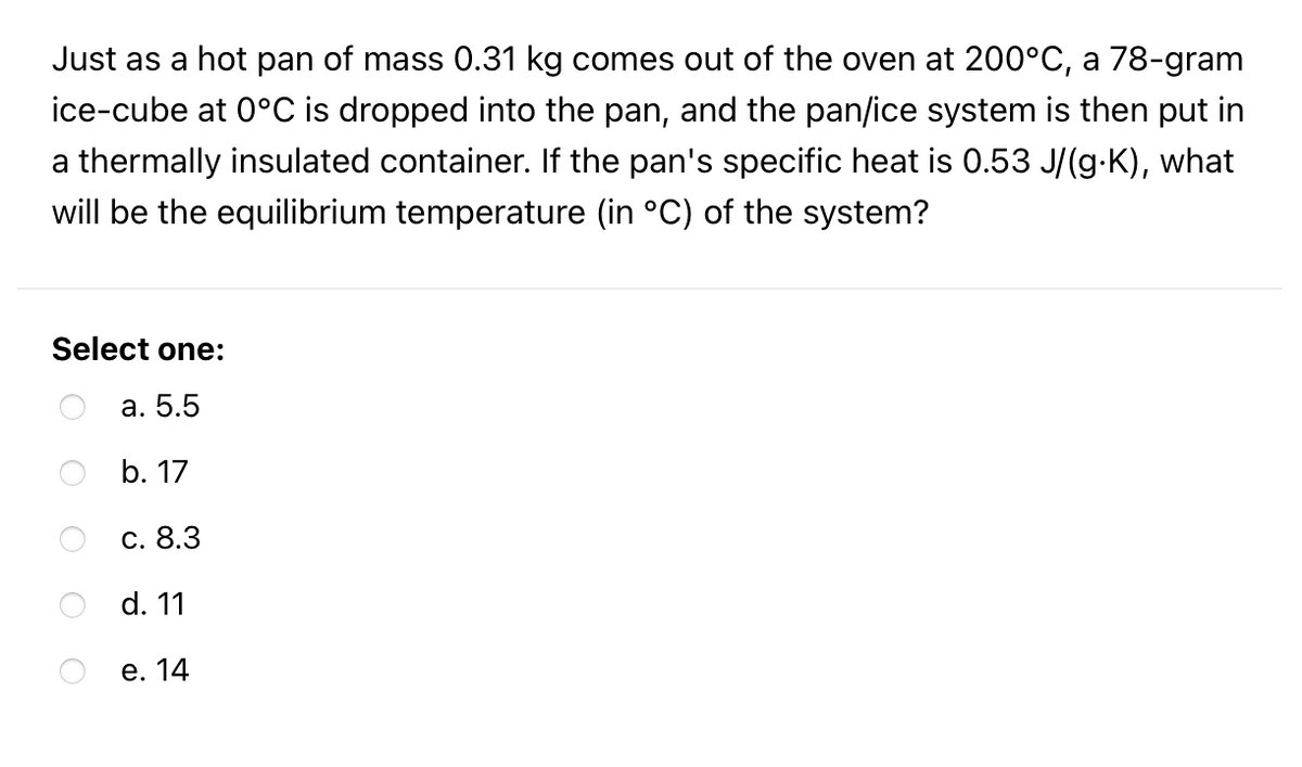 Just as a hot pan of mass 0.31 kg comes out of the oven at 200°C, a 78-gram
ice-cube at 0°C is dropped into the pan, and the pan/ice system is then put in
a thermally insulated container. If the pan's specific heat is 0.53 J/(g-K), what
will be the equilibrium temperature (in °C) of the system?
Select one:
а. 5.5
b. 17
с. 8.3
d. 11
е. 14
O O O O
