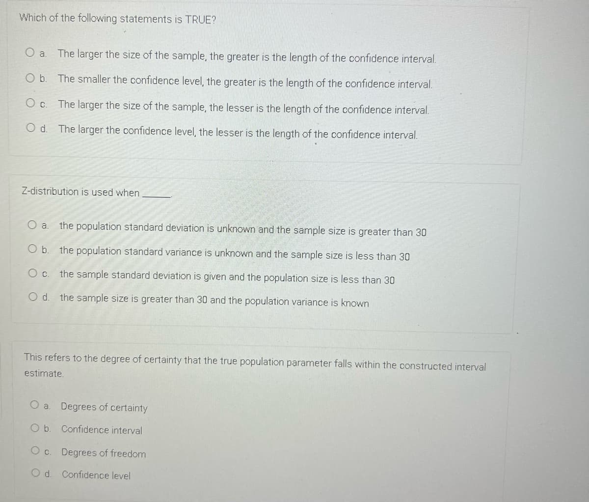 Which of the following statements is TRUE?
The larger the size of the sample, the greater is the length of the confidence interval.
Ob.
The smaller the confidence level, the greater is the length of the confidence interval.
The larger the size of the sample, the lesser is the length of the confidence interval.
Od.
The larger the confidence level, the lesser is the length of the confidence interval.
Z-distribution is used when
the population standard deviation is unknown and the samplle size is greater than 30
Ob.
the population standard variance is unknown and the sample size is less than 30
Oc.
the sample standard deviation is given and the population size is less than 30
Od.
the sample size is greater than 30 and the population variance is known
This refers to the degree of certainty that the true population parameter falls within the constructed interval
estimate.
Degrees of certainty
Ob.
Confidence interval
O c. Degrees of freedom
Od.
Confidence level
