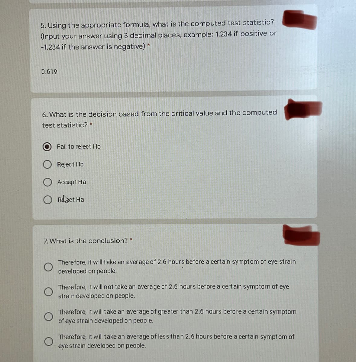 5. Using the appropriate formula, what is the computed test statistic?
(Input your answer using 3 decimal places, example: 1.234 if positive or
-1.234 if the answer is negative) *
0.619
6. What is the decision based from the critical value and the computed
test statistic? *
Fail to reject Ho
Reject Ho
Accept Ha
O Reect Ha
7. What is the conclusion? *
Therefore, it will take an average of 2.6 hours before a certain symptom of eye strain
developed on people.
Therefore, it will not take an average of 2.6 hours before a certain symptom of eye
strain developed on people.
Therefore, it will take an average of greater than 2.6 hours before a certain symptom
of eye strain developed on people.
Therefore, it will take an average of less than 2.6 hours before a certain symptom of
eye strain developed on people.
