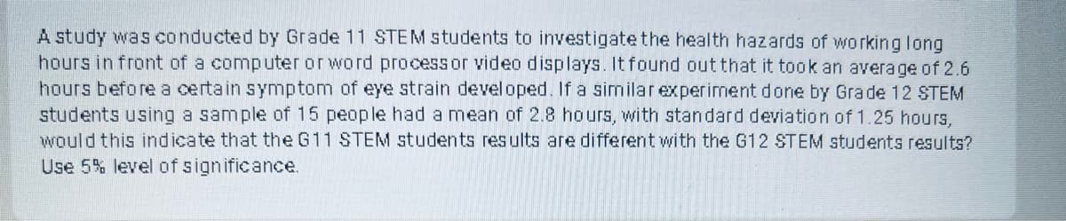 A study was conducted by Grade 11 STEM students to investigate the health hazards of working long
hours in front of a computer or word processor video d isplays. It found out that it took an average of 2.6
hours before a certain symptom of eye strain developed. If a similarexperiment done by Grade 12 STEM
students using a sample of 15 people had a mean of 2.8 hours, with standard deviation of 1.25 hours,
would this indicate that the G11 STEM students results are different with the G12 STEM students results?
Use 5% level of significance.
