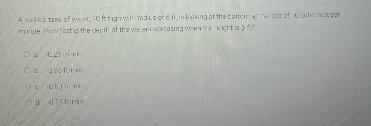 A conical tank of water, 10 ft high with radius of 6 ft, is leaking at the bottom at the rate of 10 cubic feet per
minute. How fast is the depth of the water decreasing when the height is 6 ft?
-0.25 ft/min
-0.35 ft/min
Oc.
-0.60 ft/min
-0.75 ft/min
