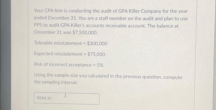 Your CPA firm is conducting the audit of GPA Killer Company for the year
ended December 31. You are a staff member on the audit and plan to use
PPS to audit GPA Killer's accounts receivable account. The balance at
December 31 was $7,500,000.
Tolerable misstatement = $300,000
Expected misstatement = $75,000
Risk of incorrect acceptance = 5%
Using the sample size you calculated in the previous question, compute
the sampling interval.
8064.16