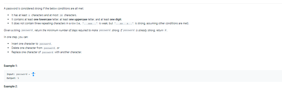 A password is considered strong if the below conditions are all met:
• It has at least 6 characters and at most 2e characters.
• It contains at least one lowercase letter, at least one uppercase letter, and at least one digit
• It does not contain three repeating characters in a row (Le. "...aaa..." is weak, but
is strong, assuming other conditions are met).
Given a string password, retum the minimum number of steps required to make password strong. if password is aiready strong, return e.
In one step, you can:
• Insert one character to password,
• Delete one character from password, or
• Replace one character of passMard with another character.
Example 1:
Input: pasSword -
Output: 5
Example 2:
