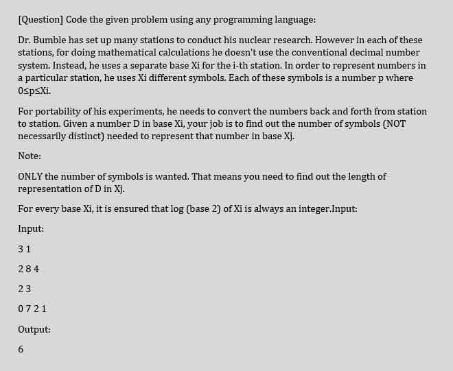 [Question] Code the given problem using any programming language:
Dr. Bumble has set up many stations to conduct his nuclear research. However in each of these
stations, for doing mathematical calculations he doesn't use the conventional decimal number
system. Instead, he uses a separate base Xi for the i-th station. In order to represent numbers in
a particular station, he uses Xi different symbols. Each of these symbols is a number p where
OspsXi.
For portability of his experiments, he needs to convert the numbers back and forth from station
to station. Given a number D in base Xi, your job is to find out the number of symbols (NOT
necessarily distinct) needed to represent that number in base Xj.
Note:
ONLY the number of symbols is wanted. That means you need to find out the length of
representation of D in Xj.
For every base Xi, it is ensured that log (base 2) of Xi is always an integer.Input:
Input:
31
284
23
0721
Output:
6
