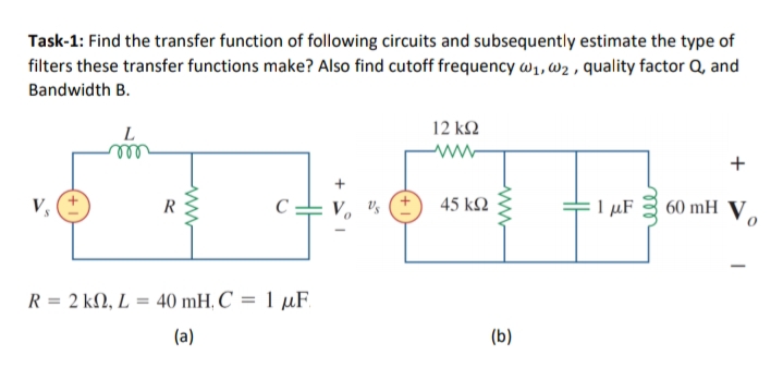 Task-1: Find the transfer function of following circuits and subsequently estimate the type of
filters these transfer functions make? Also find cutoff frequency w1, w2 , quality factor Q, and
Bandwidth B.
L
12 k2
ww
+
V,
V. Vs
45 k2
I µF
60 mH V.
R
R = 2 kN, L
= 40 mH, C = 1 µF.
(a)
(b)
