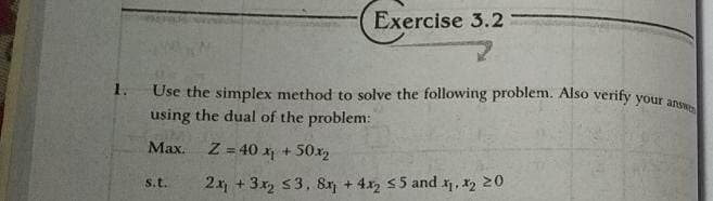 Use the simplex method to solve the following problem. Also verity your answe
Exercise 3.2
1.
using the dual of the problem:
Max.
Z = 40 x + 50x2
s.t.
2x + 3x S3, 8x + 4x, 55 and , x2 20

