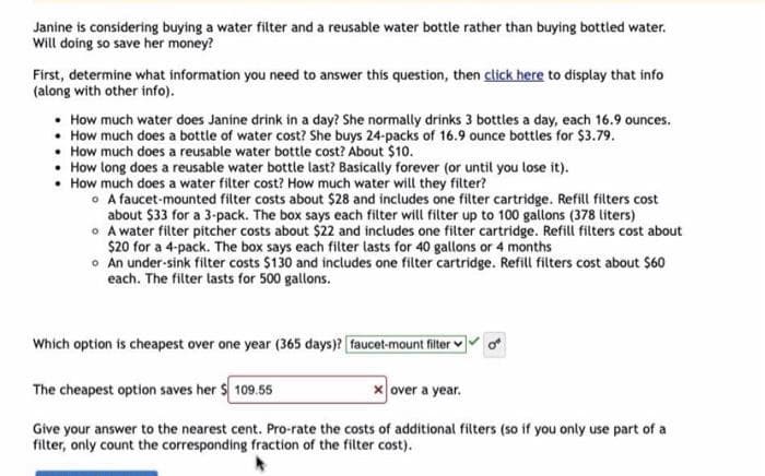 Janine is considering buying a water filter and a reusable water bottle rather than buying bottled water.
Will doing so save her money?
First, determine what information you need to answer this question, then click here to display that info
(along with other info).
• How much water does Janine drink in a day? She normally drinks 3 bottles a day, each 16.9 ounces.
• How much does a bottle of water cost? She buys 24-packs of 16.9 ounce bottles for $3.79.
• How much does a reusable water bottle cost? About $10.
• How long does a reusable water bottle last? Basically forever (or until you lose it).
• How much does a water filter cost? How much water will they filter?
A faucet-mounted filter costs about $28 and includes one filter cartridge. Refill filters cost
about $33 for a 3-pack. The box says each filter will filter up to 100 gallons (378 liters)
o A water filter pitcher costs about $22 and includes one filter cartridge. Refill filters cost about
$20 for a 4-pack. The box says each filter lasts for 40 gallons or 4 months
o An under-sink filter costs $130 and includes one filter cartridge. Refill filters cost about $60
each. The filter lasts for 500 gallons.
Which option is cheapest over one year (365 days)? faucet-mount filter
The cheapest option saves her $109.55
x over a year.
Give your answer to the nearest cent. Pro-rate the costs of additional filters (so if you only use part of a
filter, only count the corresponding fraction of the filter cost).