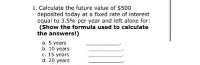 1. Calculate the future value of $500
deposited today at a fixed rate of interest
equal to 3.5% per year and left alone for:
(Show the formula used to calculate
the answers!)
a. 5 years
b. 10 years
c. 15 years
d. 20 years