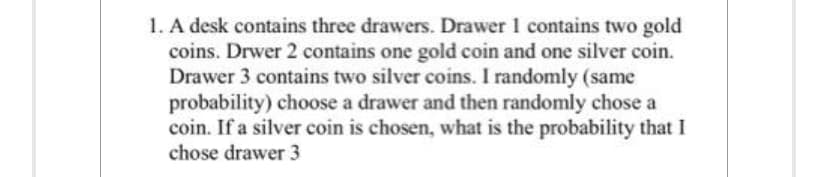 1. A desk contains three drawers. Drawer 1 contains two gold
coins. Drwer 2 contains one gold coin and one silver coin.
Drawer 3 contains two silver coins. I randomly (same
probability) choose a drawer and then randomly chose a
coin. If a silver coin is chosen, what is the probability that I
chose drawer 3