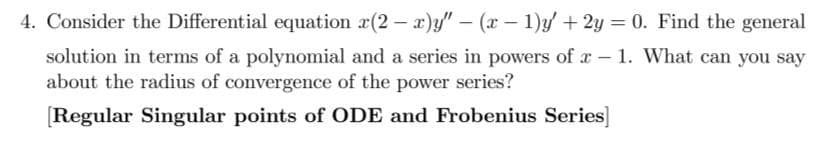 4. Consider the Differential equation x(2-x)y" - (x - 1)y' + 2y = 0. Find the general
1. What can you say
solution in terms of a polynomial and a series in powers of a
about the radius of convergence of the power series?
[Regular Singular points of ODE and Frobenius Series]