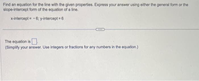 Find an equation for the line with the given properties. Express your answer using either the general form or the
slope-intercept form of the equation of a line.
x-intercept = -6; y-intercept = 6
The equation is
(Simplify your answer. Use integers or fractions for any numbers in the equation.)