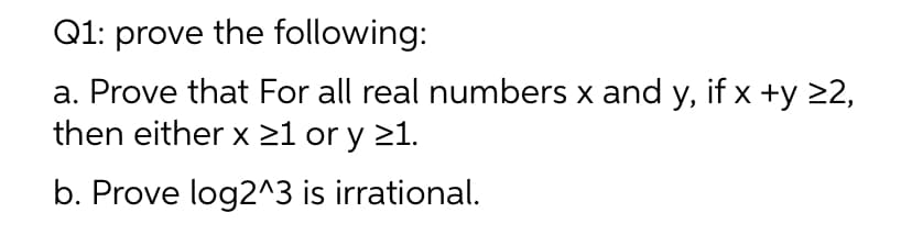 Q1: prove the following:
a. Prove that For all real numbers x and y, if x +y 22,
then either x ≥1 or y ≥1.
b. Prove log2^3 is irrational.