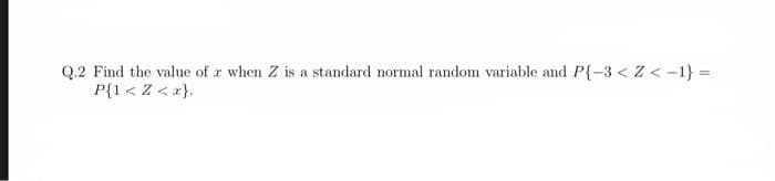 Q.2 Find the value of a when Z is a standard normal random variable and P{-3 <Z<-1} =
P{1<Z <x}.