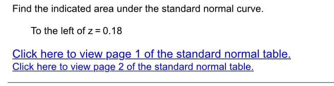 Find the indicated area under the standard normal curve.
To the left of z= 0.18
Click here to view page 1 of the standard normal table.
Click here to view page 2 of the standard normal table.
