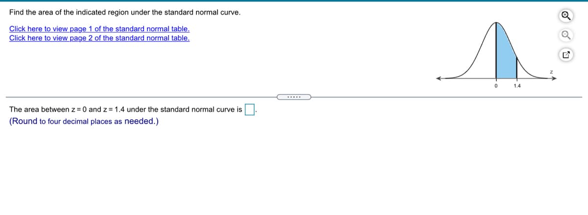 Find the area of the indicated region under the standard normal curve.
Click here to view page 1 of the standard normal table.
Click here to view page 2 of the standard normal table.
1.4
The area between z=0 and z =1.4 under the standard normal curve is.
(Round to four decimal places as needed.)
