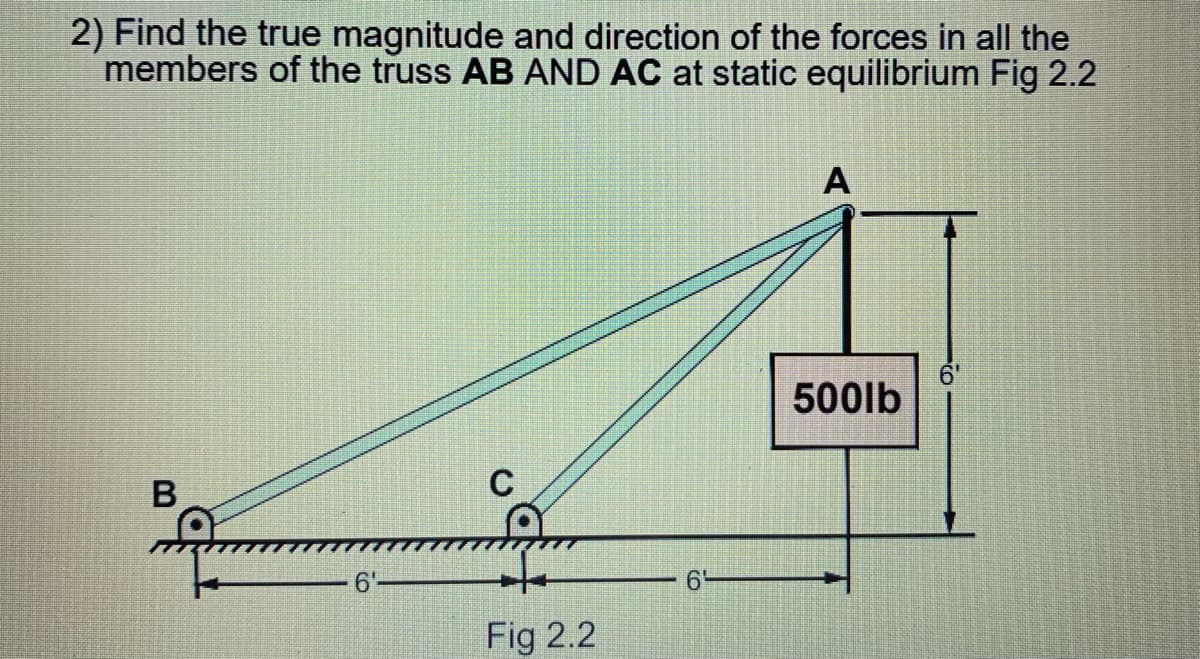 2) Find the true magnitude and direction of the forces in all the
members of the truss AB AND AC at static equilibrium Fig 2.2
А
6'
500lb
6'
6'
Fig 2.2
CO
