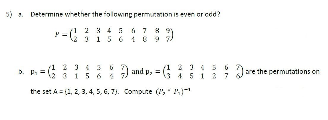 5)
a.
Determine whether the following permutation is even or odd?
6 7
1
P =
.2
8 9
7
3 4 5
3
1564
8.
9.
1.
b. p, =
6 7
2
3 4
5
(1 2
3
4 5
6
and p2 =
are the permutations on
3
1
4
4
5
1
7
the set A = {1, 2, 3, 4, 5, 6, 7}. Compute (P2 ° P1)¯1
