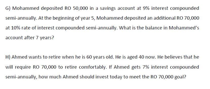 G) Mohammed deposited RO 50,000 in a savings account at 9% interest compounded
semi-annually. At the beginning of year 5, Mohammed deposited an additional RO 70,000
at 10% rate of interest compounded semi-annually. What is the balance in Mohammed's
account after 7 years?
H) Ahmed wants to retire when he is 60 years old. He is aged 40 now. He believes that he
will require RO 70,000 to retire comfortably. If Ahmed gets 7% interest compounded
semi-annually, how much Ahmed should invest today to meet the RO 70,000 goal?
