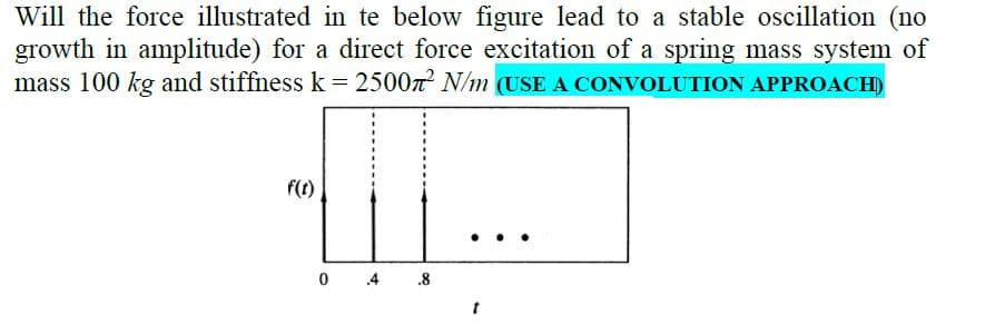 Will the force illustrated in te below figure lead to a stable oscillation (no
growth in amplitude) for a direct force excitation of a spring mass system of
mass 100 kg and stiffness k= 2500n N/m (USE A CONVOLUTION APPROACH)
f(1)
0 4
.8
