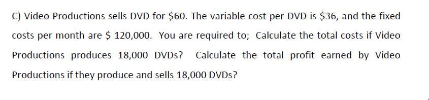 C) Video Productions sells DVD for $60. The variable cost per DVD is $36, and the fixed
costs per month are $ 120,000. You are required to; Calculate the total costs if Video
Productions produces 18,000 DVDS? Calculate the total profit earned by Video
Productions if they produce and sells 18,000 DVDS?
